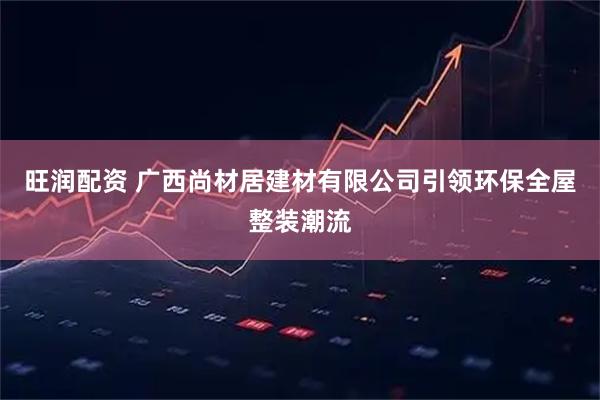 旺润配资 广西尚材居建材有限公司引领环保全屋整装潮流