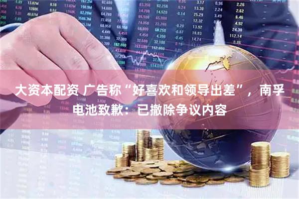 大资本配资 广告称“好喜欢和领导出差”，南孚电池致歉：已撤除争议内容