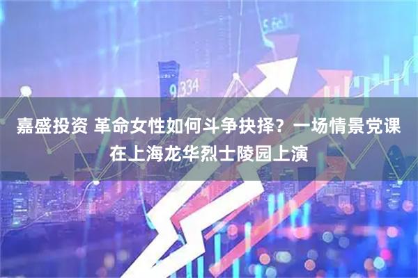嘉盛投资 革命女性如何斗争抉择？一场情景党课在上海龙华烈士陵园上演