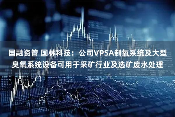 国融资管 国林科技：公司VPSA制氧系统及大型臭氧系统设备可用于采矿行业及选矿废水处理
