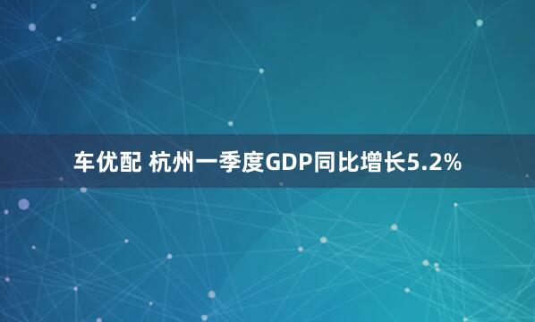 车优配 杭州一季度GDP同比增长5.2%