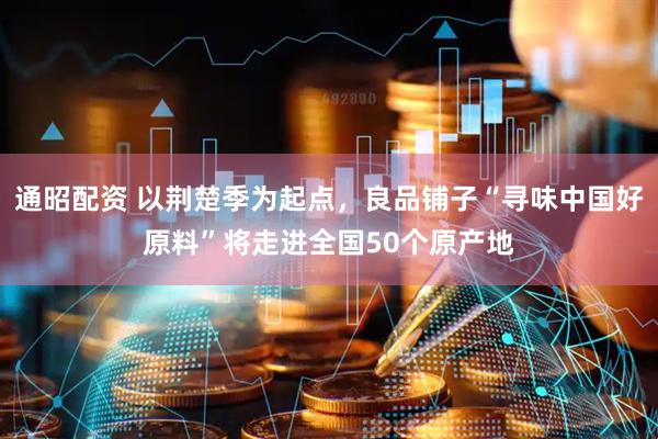 通昭配资 以荆楚季为起点，良品铺子“寻味中国好原料”将走进全国50个原产地