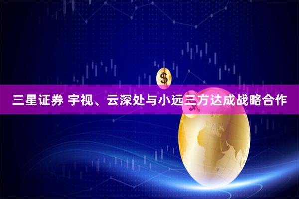 三星证券 宇视、云深处与小远三方达成战略合作