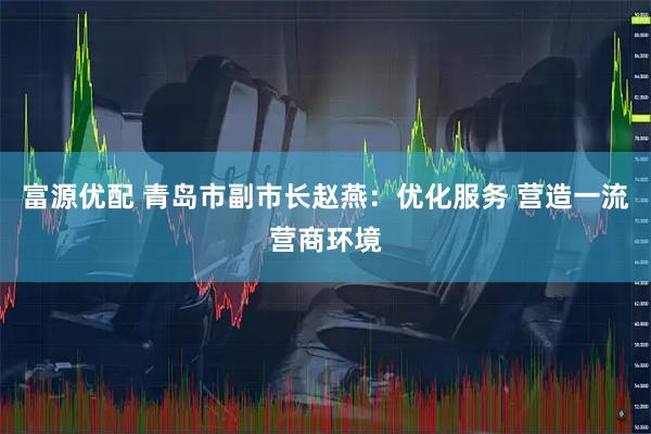 富源优配 青岛市副市长赵燕：优化服务 营造一流营商环境