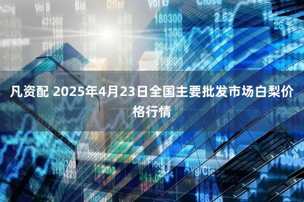 凡资配 2025年4月23日全国主要批发市场白梨价格行情