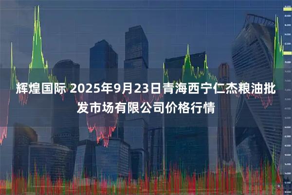 辉煌国际 2025年9月23日青海西宁仁杰粮油批发市场有限公司价格行情