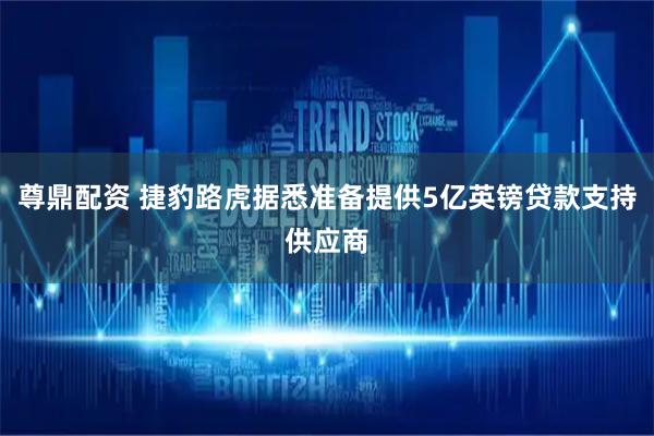 尊鼎配资 捷豹路虎据悉准备提供5亿英镑贷款支持供应商