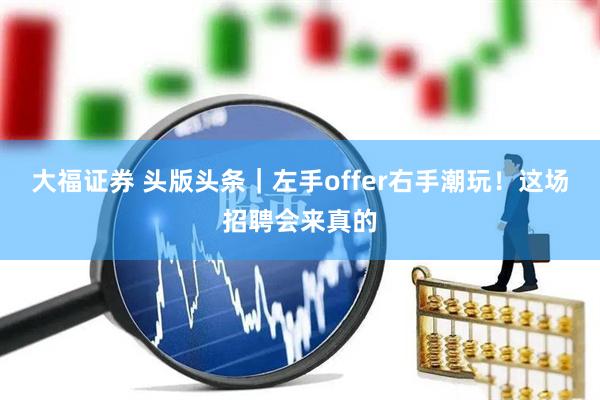 大福证券 头版头条｜左手offer右手潮玩！这场招聘会来真的