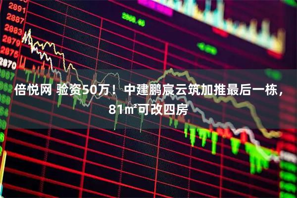 倍悦网 验资50万！中建鹏宸云筑加推最后一栋，81㎡可改四房