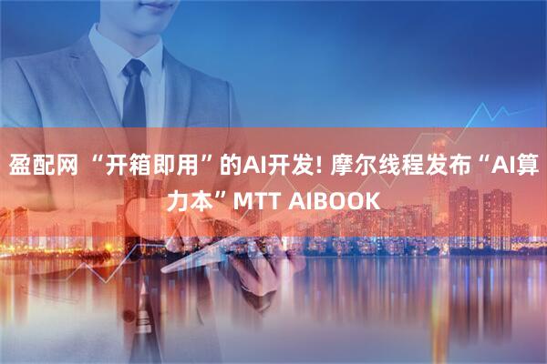 盈配网 “开箱即用”的AI开发! 摩尔线程发布“AI算力本”MTT AIBOOK