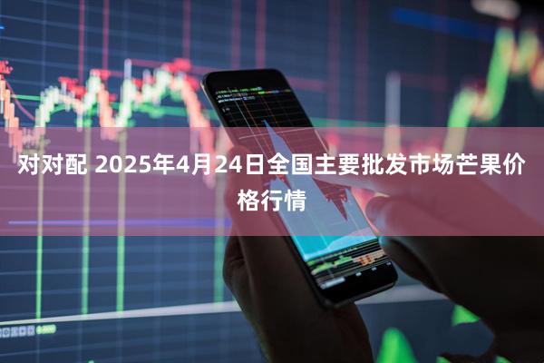 对对配 2025年4月24日全国主要批发市场芒果价格行情