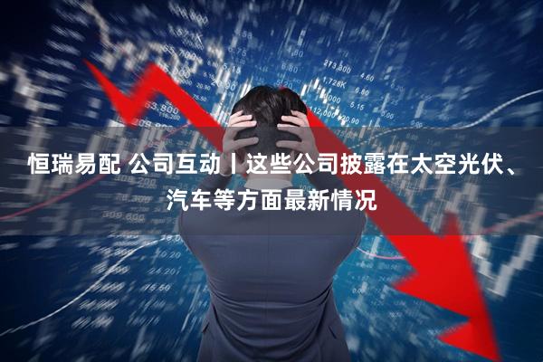 恒瑞易配 公司互动丨这些公司披露在太空光伏、汽车等方面最新情况