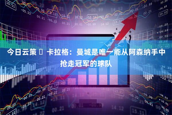 今日云策 卡拉格:曼城是唯一能从阿森纳手中抢走冠军的球队